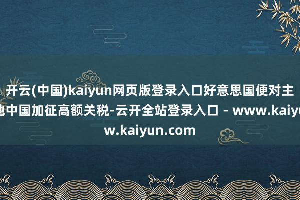 开云(中国)kaiyun网页版登录入口好意思国便对主要分娩地中国加征高额关税-云开全站登录入口 - www.kaiyun.com