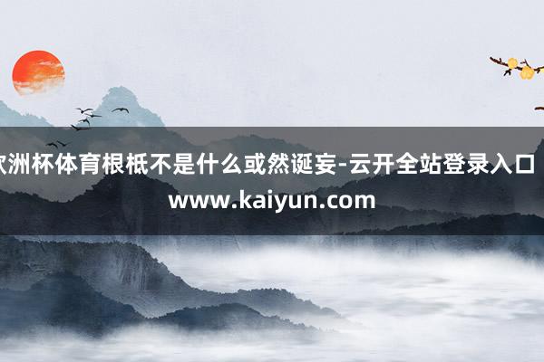欧洲杯体育根柢不是什么或然诞妄-云开全站登录入口 - www.kaiyun.com
