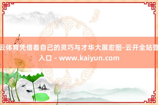 开云体育凭借着自己的灵巧与才华大展宏图-云开全站登录入口 - www.kaiyun.com