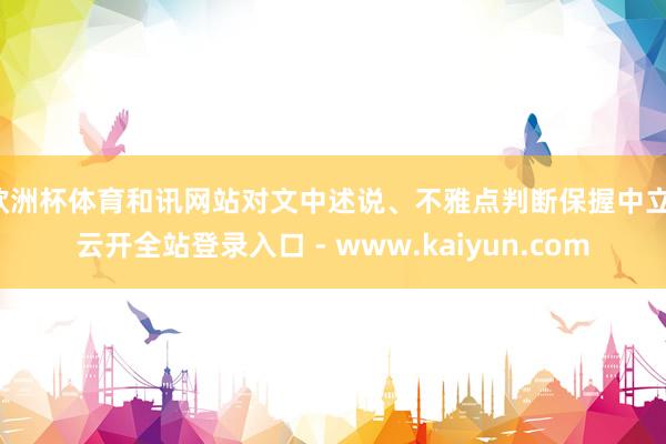 欧洲杯体育和讯网站对文中述说、不雅点判断保握中立-云开全站登录入口 - www.kaiyun.com