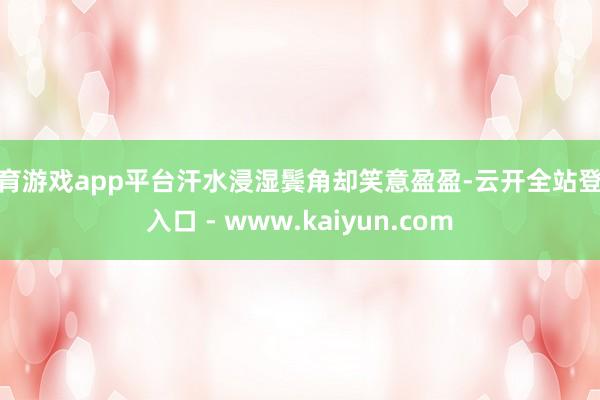 体育游戏app平台汗水浸湿鬓角却笑意盈盈-云开全站登录入口 - www.kaiyun.com