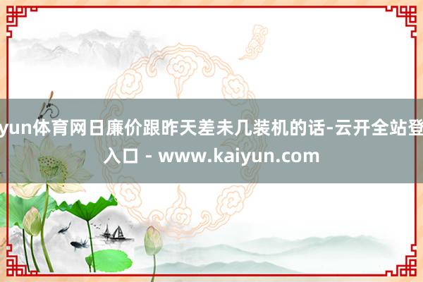 开yun体育网日廉价跟昨天差未几装机的话-云开全站登录入口 - www.kaiyun.com