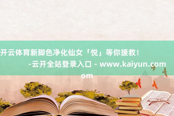 开云体育新脚色净化仙女「悦」等你援救！                         -云开全站登录入口 - www.kaiyun.com