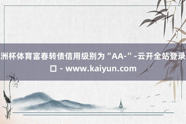 欧洲杯体育富春转债信用级别为“AA-”-云开全站登录入口 - www.kaiyun.com