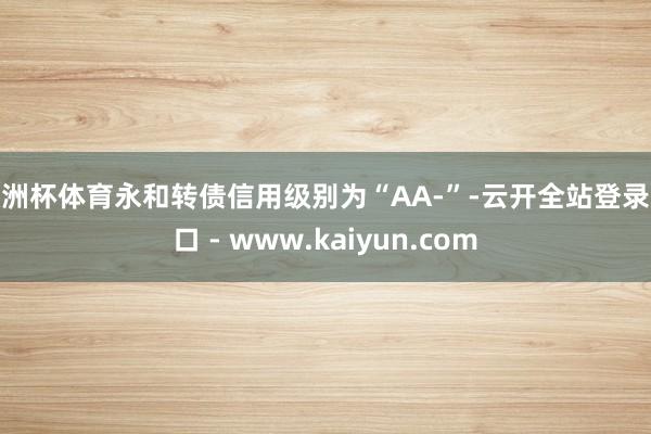 欧洲杯体育永和转债信用级别为“AA-”-云开全站登录入口 - www.kaiyun.com