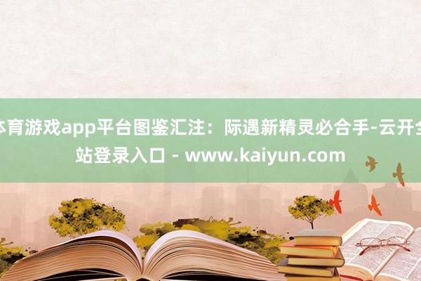 体育游戏app平台图鉴汇注：际遇新精灵必合手-云开全站登录入口 - www.kaiyun.com