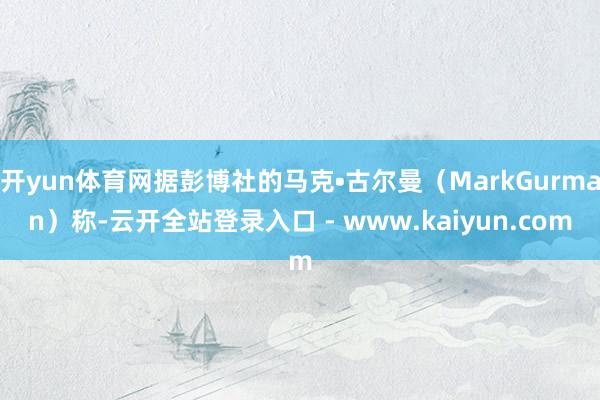 开yun体育网据彭博社的马克•古尔曼（MarkGurman）称-云开全站登录入口 - www.kaiyun.com