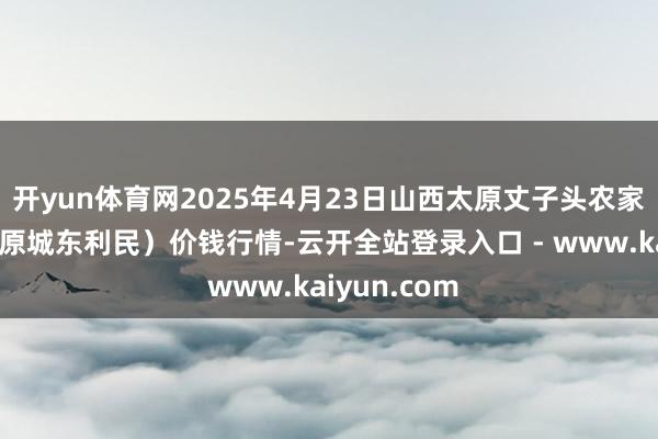 开yun体育网2025年4月23日山西太原丈子头农家具物流园（原城东利民）价钱行情-云开全站登录入口 - www.kaiyun.com