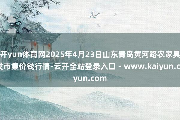 开yun体育网2025年4月23日山东青岛黄河路农家具批发市集价钱行情-云开全站登录入口 - www.kaiyun.com