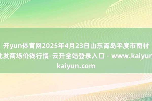 开yun体育网2025年4月23日山东青岛平度市南村蔬菜批发商场价钱行情-云开全站登录入口 - www.kaiyun.com