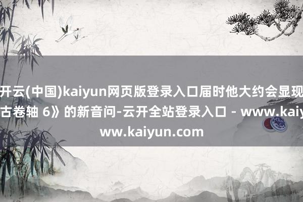 开云(中国)kaiyun网页版登录入口届时他大约会显现一些《上古卷轴 6》的新音问-云开全站登录入口 - www.kaiyun.com