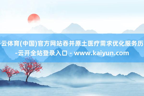 开云体育(中国)官方网站吞并原土医疗需求优化服务历程-云开全站登录入口 - www.kaiyun.com