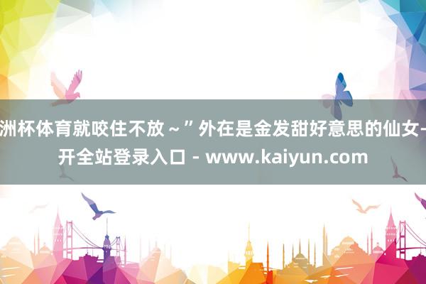 欧洲杯体育就咬住不放～”外在是金发甜好意思的仙女-云开全站登录入口 - www.kaiyun.com