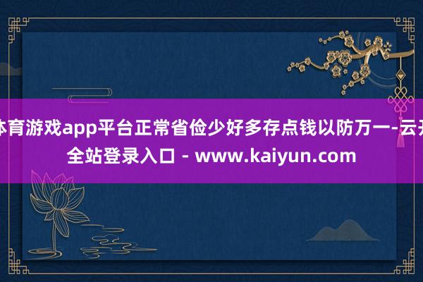 体育游戏app平台正常省俭少好多存点钱以防万一-云开全站登录入口 - www.kaiyun.com