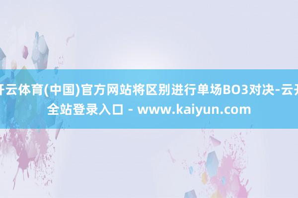 开云体育(中国)官方网站将区别进行单场BO3对决-云开全站登录入口 - www.kaiyun.com