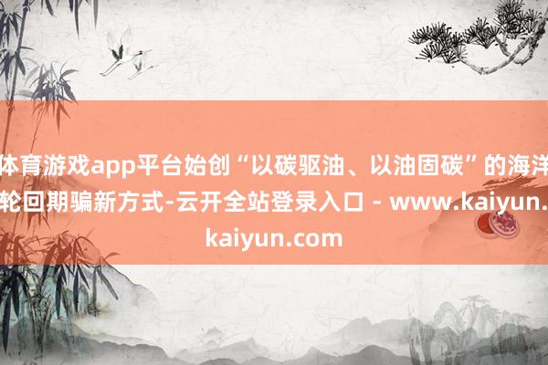 体育游戏app平台始创“以碳驱油、以油固碳”的海洋动力轮回期骗新方式-云开全站登录入口 - www.kaiyun.com