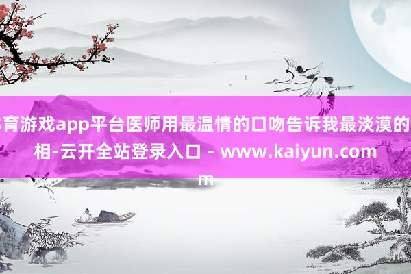 体育游戏app平台医师用最温情的口吻告诉我最淡漠的真相-云开全站登录入口 - www.kaiyun.com