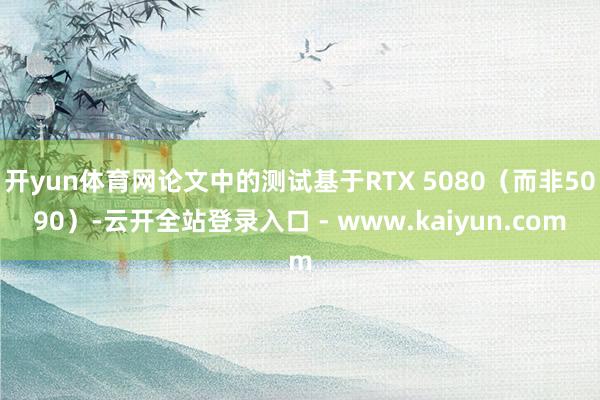 开yun体育网论文中的测试基于RTX 5080（而非5090）-云开全站登录入口 - www.kaiyun.com