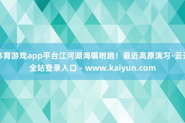 体育游戏app平台江河湖海嘱咐趟！最近高原演习-云开全站登录入口 - www.kaiyun.com
