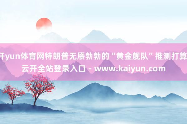 开yun体育网特朗普无餍勃勃的“黄金舰队”推测打算-云开全站登录入口 - www.kaiyun.com