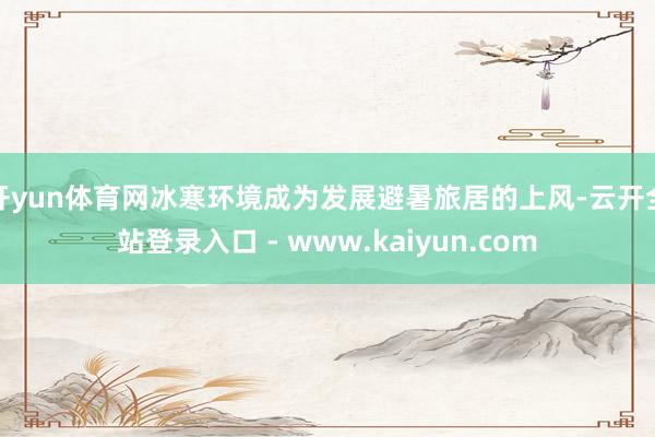 开yun体育网冰寒环境成为发展避暑旅居的上风-云开全站登录入口 - www.kaiyun.com