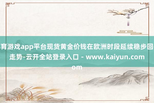 体育游戏app平台现货黄金价钱在欧洲时段延续稳步回撤走势-云开全站登录入口 - www.kaiyun.com