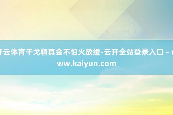 开云体育干戈精真金不怕火放缓-云开全站登录入口 - www.kaiyun.com