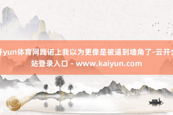 开yun体育网践诺上我以为更像是被逼到墙角了-云开全站登录入口 - www.kaiyun.com