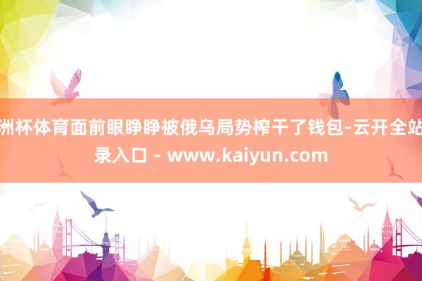 欧洲杯体育面前眼睁睁被俄乌局势榨干了钱包-云开全站登录入口 - www.kaiyun.com