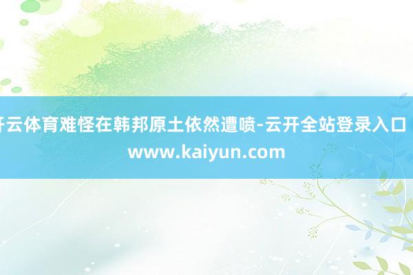 开云体育难怪在韩邦原土依然遭喷-云开全站登录入口 - www.kaiyun.com