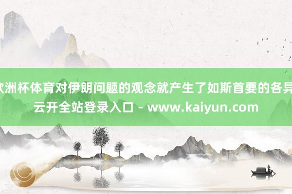 欧洲杯体育对伊朗问题的观念就产生了如斯首要的各异-云开全站登录入口 - www.kaiyun.com