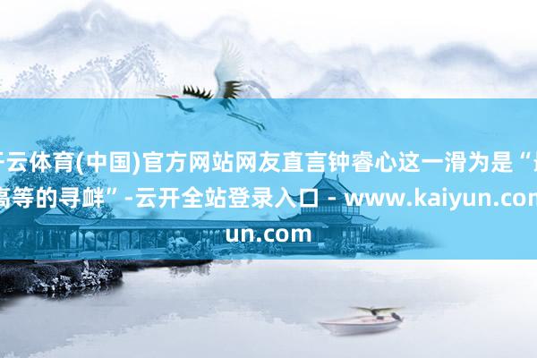 开云体育(中国)官方网站网友直言钟睿心这一滑为是“最高等的寻衅”-云开全站登录入口 - www.kaiyun.com
