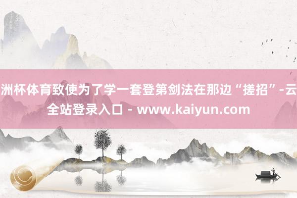 欧洲杯体育致使为了学一套登第剑法在那边“搓招”-云开全站登录入口 - www.kaiyun.com