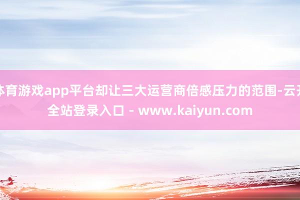 体育游戏app平台却让三大运营商倍感压力的范围-云开全站登录入口 - www.kaiyun.com
