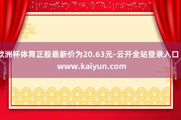 欧洲杯体育正股最新价为20.63元-云开全站登录入口 - www.kaiyun.com