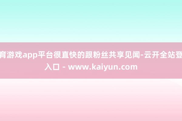 体育游戏app平台很直快的跟粉丝共享见闻-云开全站登录入口 - www.kaiyun.com