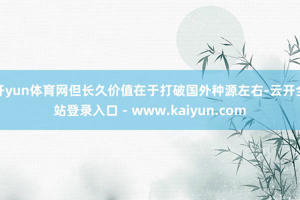 开yun体育网但长久价值在于打破国外种源左右-云开全站登录入口 - www.kaiyun.com