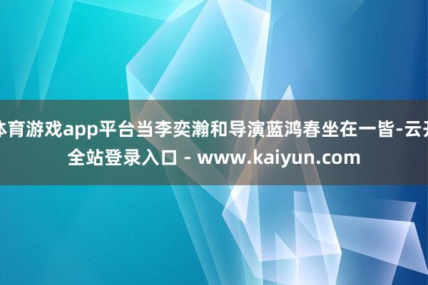 体育游戏app平台当李奕瀚和导演蓝鸿春坐在一皆-云开全站登录入口 - www.kaiyun.com