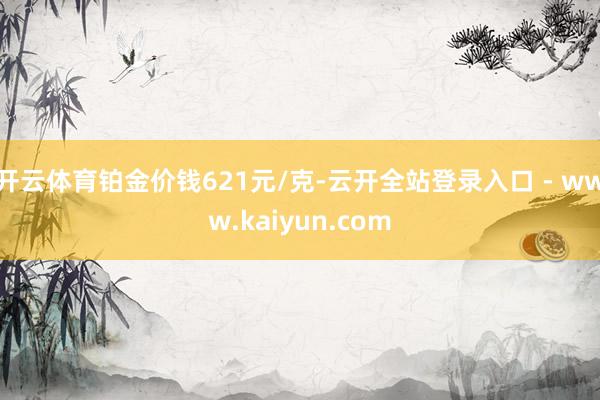 开云体育铂金价钱621元/克-云开全站登录入口 - www.kaiyun.com