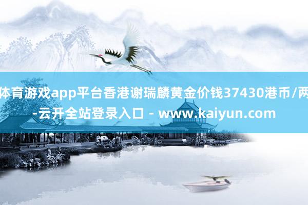 体育游戏app平台香港谢瑞麟黄金价钱37430港币/两-云开全站登录入口 - www.kaiyun.com