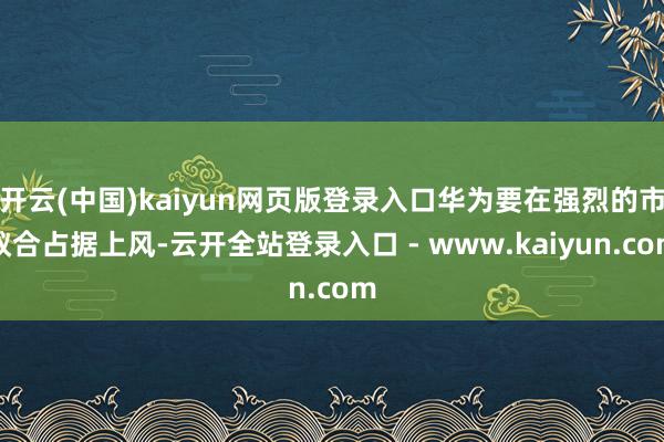 开云(中国)kaiyun网页版登录入口华为要在强烈的市蚁合占据上风-云开全站登录入口 - www.kaiyun.com