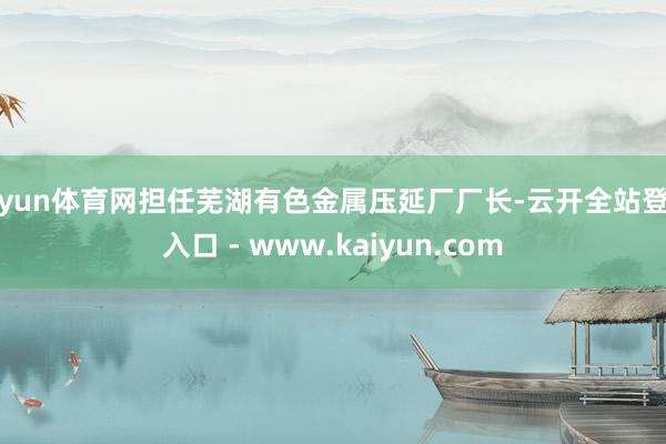 开yun体育网担任芜湖有色金属压延厂厂长-云开全站登录入口 - www.kaiyun.com