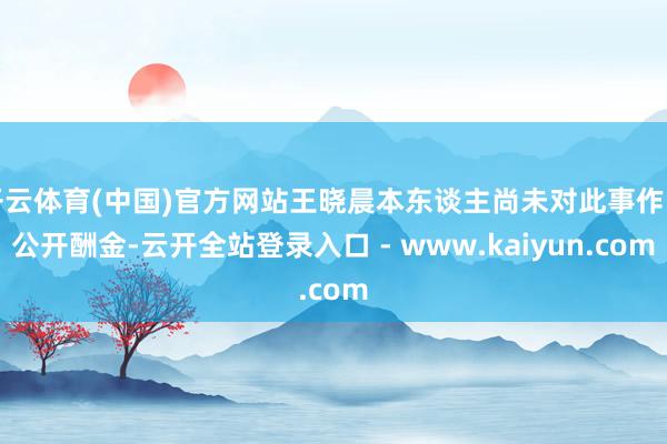 开云体育(中国)官方网站王晓晨本东谈主尚未对此事作出公开酬金-云开全站登录入口 - www.kaiyun.com
