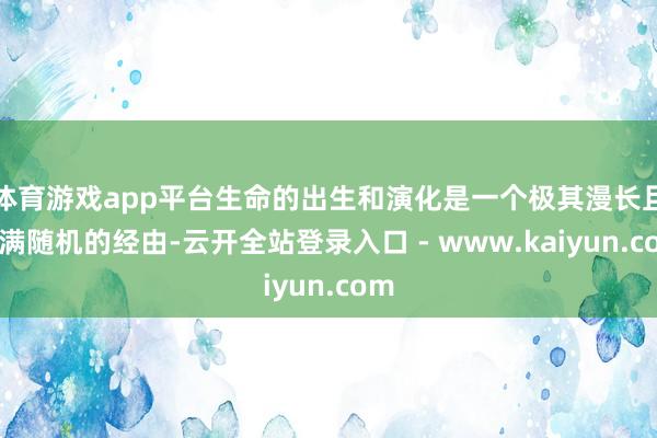 体育游戏app平台生命的出生和演化是一个极其漫长且充满随机的经由-云开全站登录入口 - www.kaiyun.com