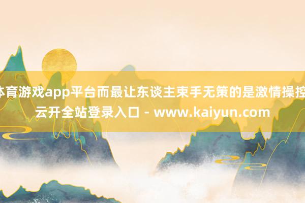 体育游戏app平台而最让东谈主束手无策的是激情操控-云开全站登录入口 - www.kaiyun.com