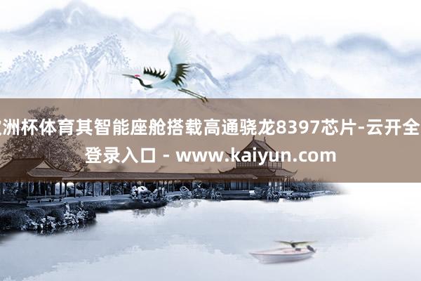 欧洲杯体育其智能座舱搭载高通骁龙8397芯片-云开全站登录入口 - www.kaiyun.com