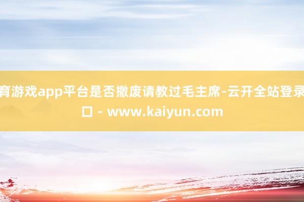 体育游戏app平台是否撤废请教过毛主席-云开全站登录入口 - www.kaiyun.com