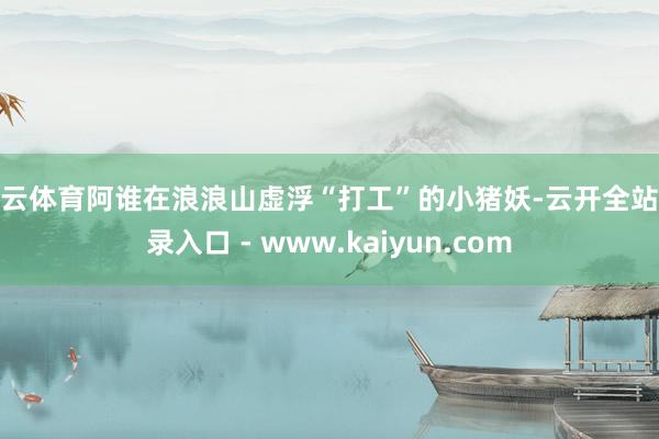 开云体育阿谁在浪浪山虚浮“打工”的小猪妖-云开全站登录入口 - www.kaiyun.com