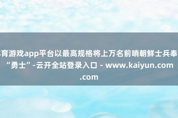 体育游戏app平台以最高规格将上万名前哨朝鲜士兵奉为“勇士”-云开全站登录入口 - www.kaiyun.com