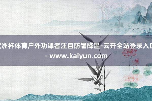 欧洲杯体育户外功课者注目防暑降温-云开全站登录入口 - www.kaiyun.com